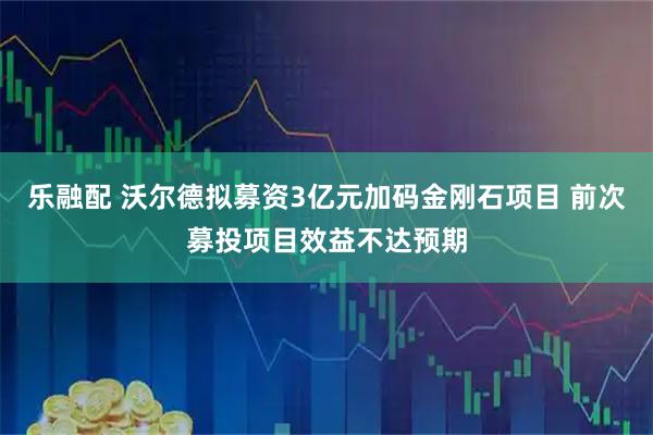 乐融配 沃尔德拟募资3亿元加码金刚石项目 前次募投项目效益不达预期
