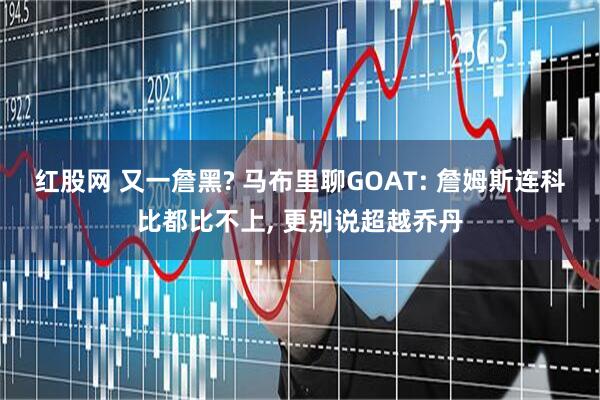 红股网 又一詹黑? 马布里聊GOAT: 詹姆斯连科比都比不上, 更别说超越乔丹