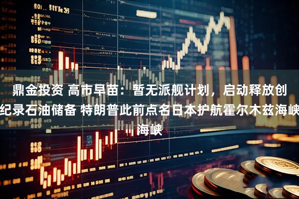 鼎金投资 高市早苗：暂无派舰计划，启动释放创纪录石油储备 特朗普此前点名日本护航霍尔木兹海峡