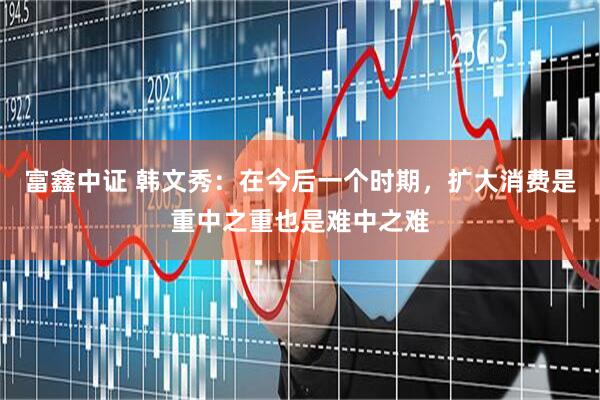 富鑫中证 韩文秀：在今后一个时期，扩大消费是重中之重也是难中之难