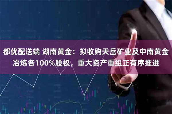 都优配送端 湖南黄金:拟收购天岳矿业及中南黄金冶炼各100%股权,重大资产重组正有序推进