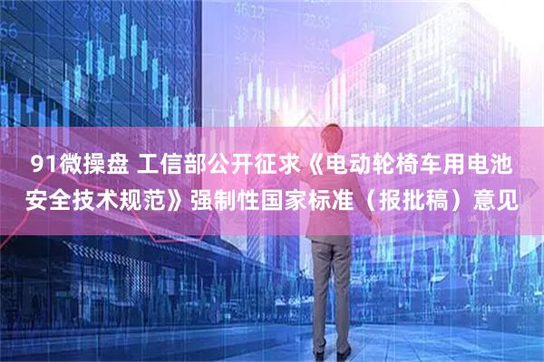 91微操盘 工信部公开征求《电动轮椅车用电池安全技术规范》强制性国家标准（报批稿）意见