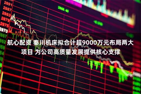 航心配资 秦川机床拟合计超9000万元布局两大项目 为公司高质量发展提供核心支撑