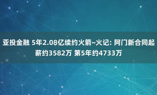 亚投金融 5年2.08亿续约火箭~火记: 阿门新合同起薪约3582万 第5年约4733万