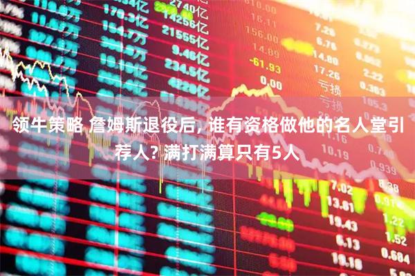 领牛策略 詹姆斯退役后, 谁有资格做他的名人堂引荐人? 满打满算只有5人