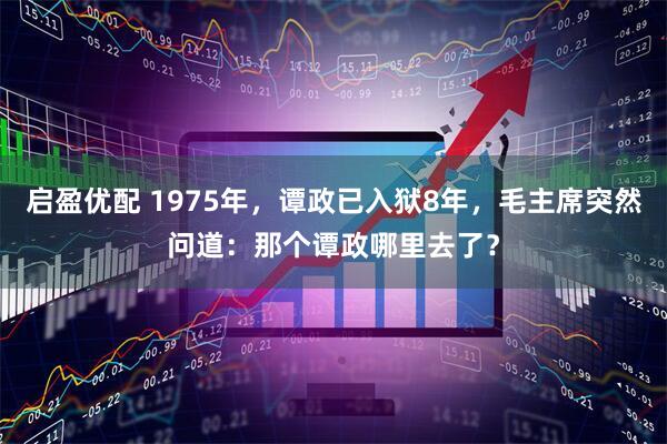 启盈优配 1975年，谭政已入狱8年，毛主席突然问道：那个谭政哪里去了？