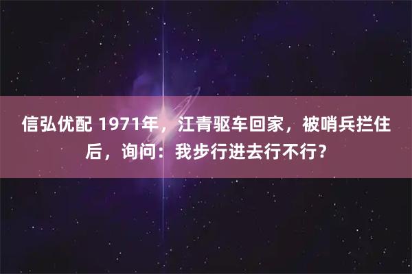 信弘优配 1971年，江青驱车回家，被哨兵拦住后，询问：我步行进去行不行？