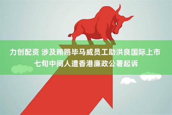 力创配资 涉及贿赂毕马威员工助洪良国际上市 七旬中间人遭香港廉政公署起诉