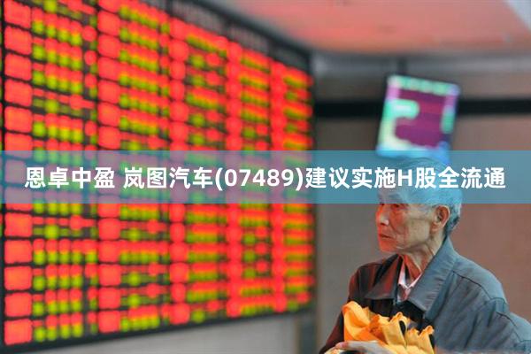 恩卓中盈 岚图汽车(07489)建议实施H股全流通
