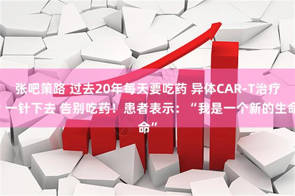 张吧策路 过去20年每天要吃药 异体CAR-T治疗后 一针下去 告别吃药！患者表示：“我是一个新的生命”