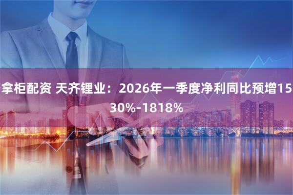 拿柜配资 天齐锂业：2026年一季度净利同比预增1530%-1818%