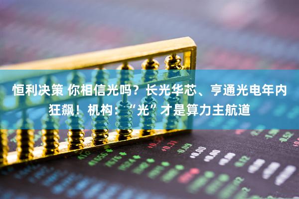 恒利决策 你相信光吗？长光华芯、亨通光电年内狂飙！机构：“光”才是算力主航道