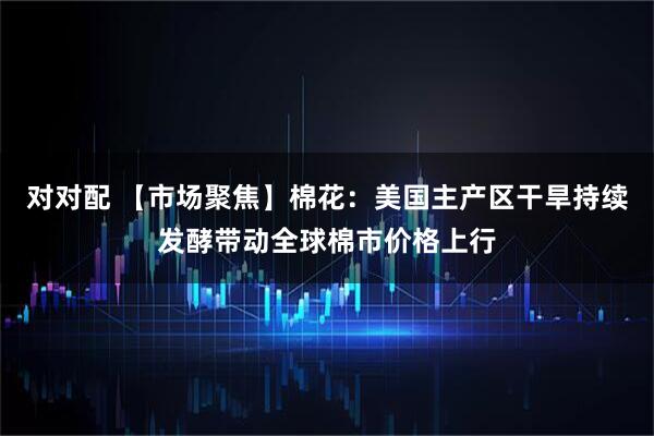 对对配 【市场聚焦】棉花:美国主产区干旱持续发酵带动全球棉市价格上行