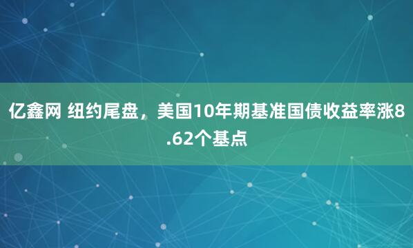 亿鑫网 纽约尾盘，美国10年期基准国债收益率涨8.62个基点