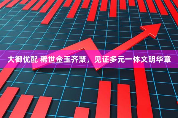 大御优配 稀世金玉齐聚,见证多元一体文明华章