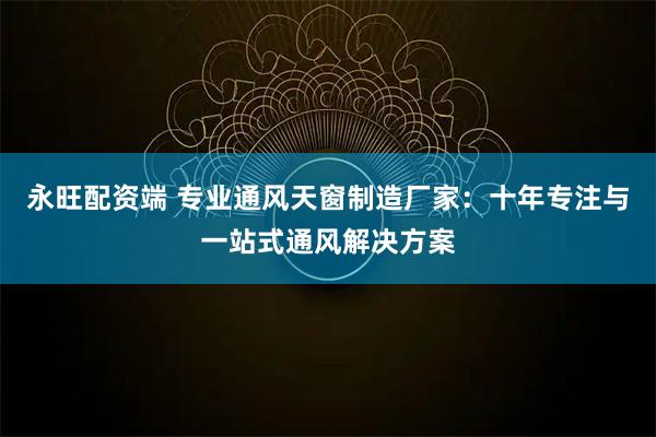 永旺配资端 专业通风天窗制造厂家：十年专注与一站式通风解决方案