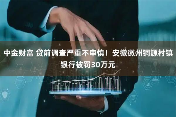 中金财富 贷前调查严重不审慎！安徽徽州铜源村镇银行被罚30万元