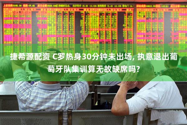 捷希源配资 C罗热身30分钟未出场, 执意退出葡萄牙队集训算无故缺席吗?