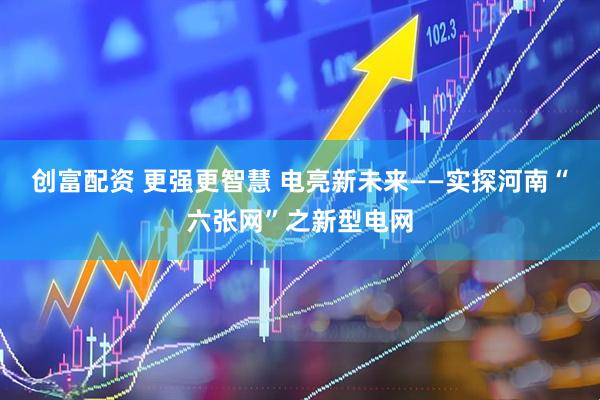 创富配资 更强更智慧 电亮新未来——实探河南“六张网”之新型电网