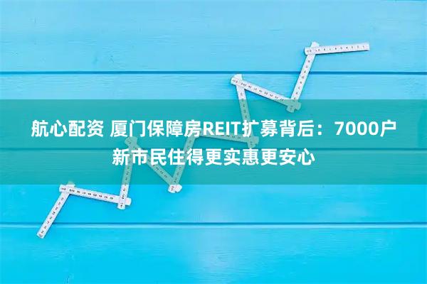 航心配资 厦门保障房REIT扩募背后：7000户新市民住得更实惠更安心