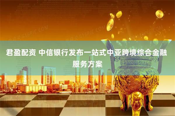君盈配资 中信银行发布一站式中亚跨境综合金融 服务方案