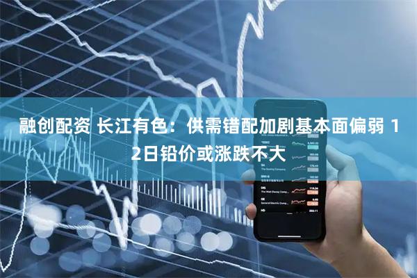 融创配资 长江有色：供需错配加剧基本面偏弱 12日铅价或涨跌不大