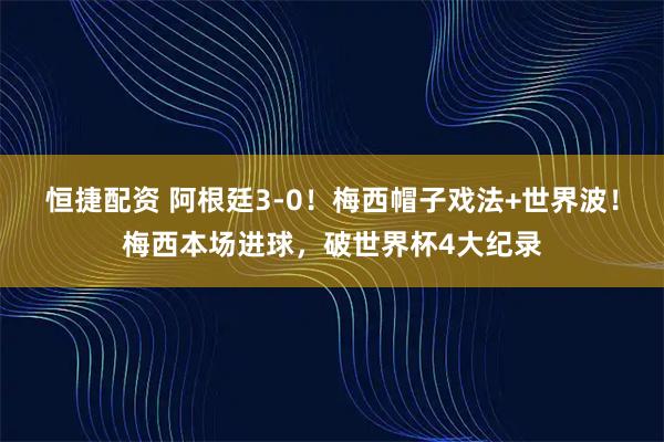 恒捷配资 阿根廷3-0！梅西帽子戏法+世界波！梅西本场进球，破世界杯4大纪录