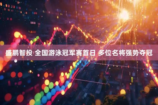 盛鹏智投 全国游泳冠军赛首日 多位名将强势夺冠