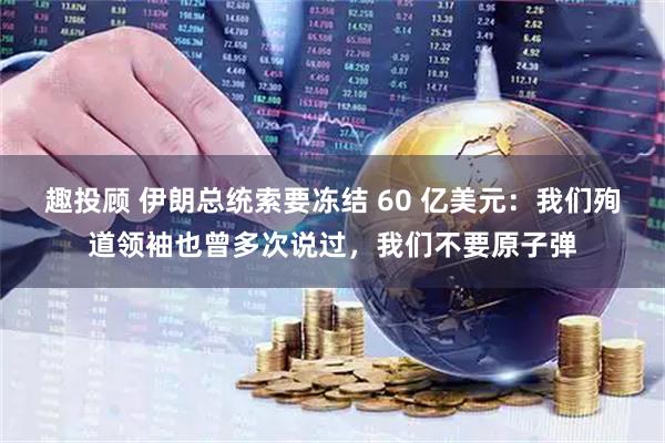 趣投顾 伊朗总统索要冻结 60 亿美元：我们殉道领袖也曾多次说过，我们不要原子弹