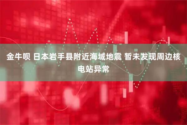 金牛呗 日本岩手县附近海域地震 暂未发现周边核电站异常