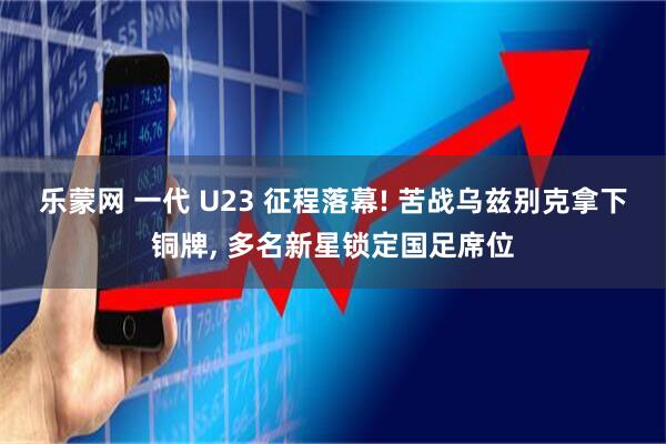 乐蒙网 一代 U23 征程落幕! 苦战乌兹别克拿下铜牌, 多名新星锁定国足席位