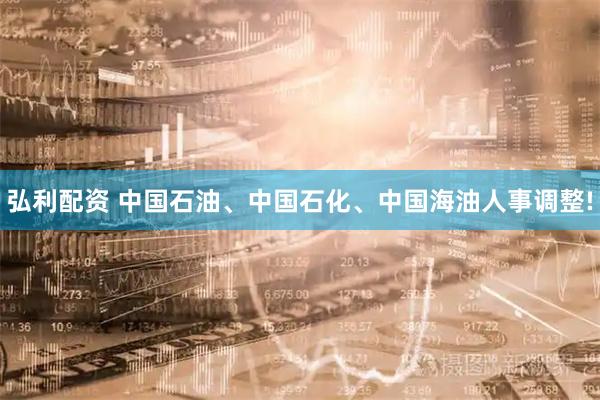 弘利配资 中国石油、中国石化、中国海油人事调整!