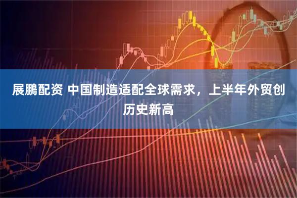 展鵬配资 中国制造适配全球需求，上半年外贸创历史新高