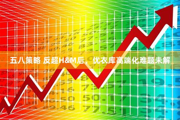 五八策略 反超H&M后，优衣库高端化难题未解