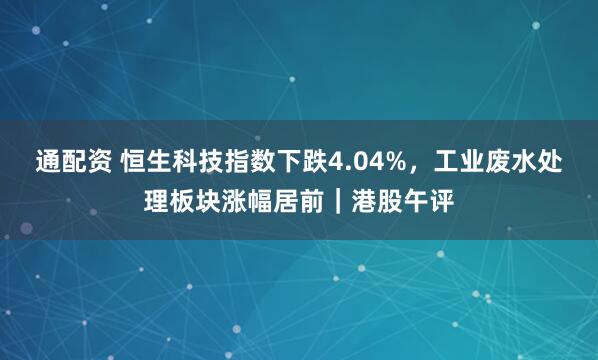 通配资 恒生科技指数下跌4.04%，工业废水处理板块涨幅居前｜港股午评
