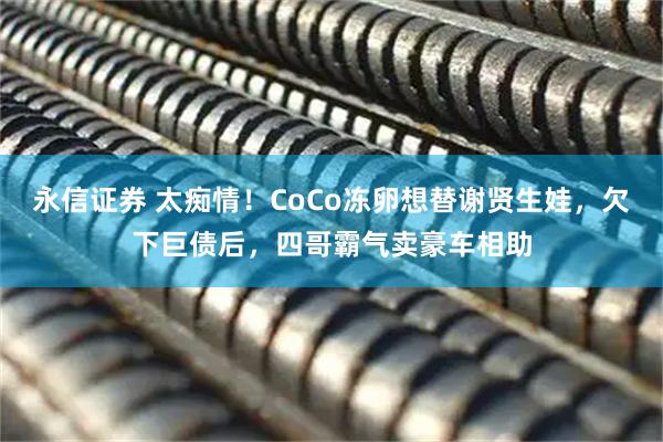 永信证券 太痴情！CoCo冻卵想替谢贤生娃，欠下巨债后，四哥霸气卖豪车相助