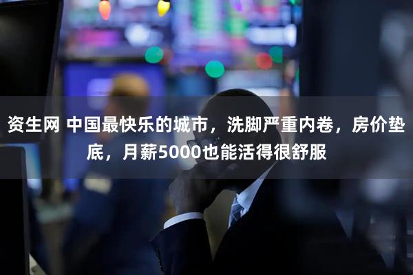 资生网 中国最快乐的城市，洗脚严重内卷，房价垫底，月薪5000也能活得很舒服